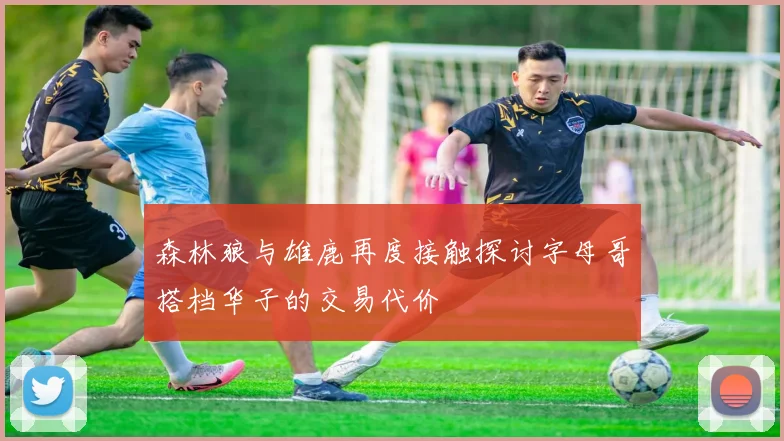森林狼与雄鹿再度接触探讨字母哥搭档华子的交易代价