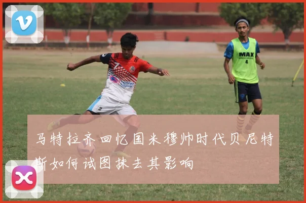 马特拉齐回忆国米穆帅时代贝尼特斯如何试图抹去其影响