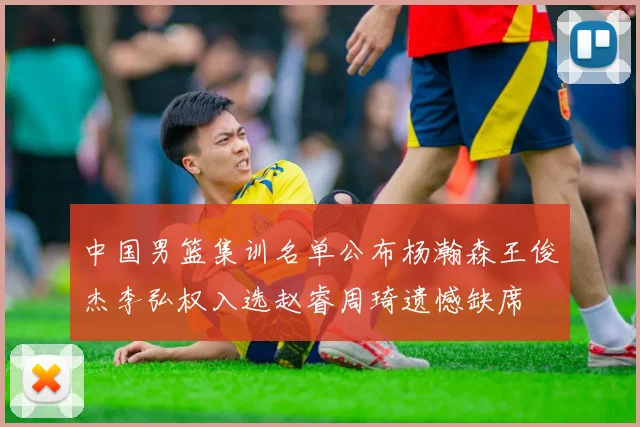 中国男篮集训名单公布杨瀚森王俊杰李弘权入选赵睿周琦遗憾缺席