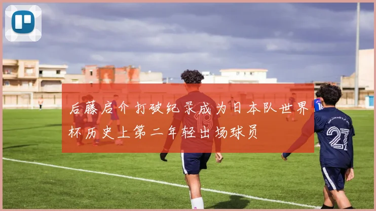 后藤启介打破纪录成为日本队世界杯历史上第二年轻出场球员