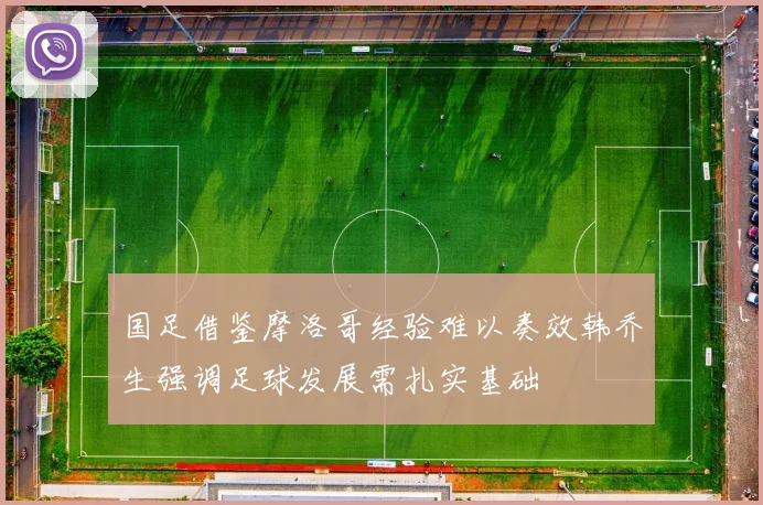 国足借鉴摩洛哥经验难以奏效韩乔生强调足球发展需扎实基础
