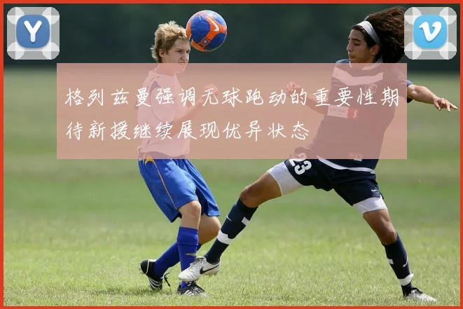 格列兹曼强调无球跑动的重要性期待新援继续展现优异状态