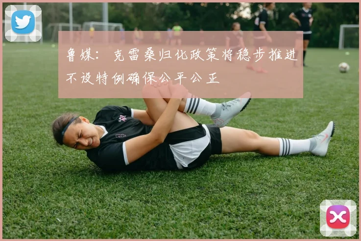 鲁媒：克雷桑归化政策将稳步推进不设特例确保公平公正