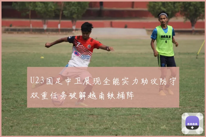 U23国足中卫展现全能实力助攻防守双重任务破解越南铁桶阵