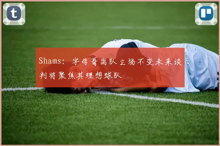 Shams：字母哥离队立场不变未来谈判将聚焦其理想球队