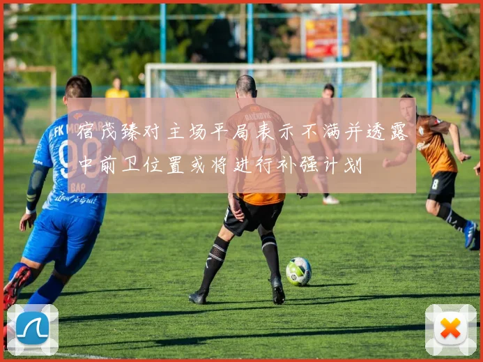 宿茂臻对主场平局表示不满并透露中前卫位置或将进行补强计划