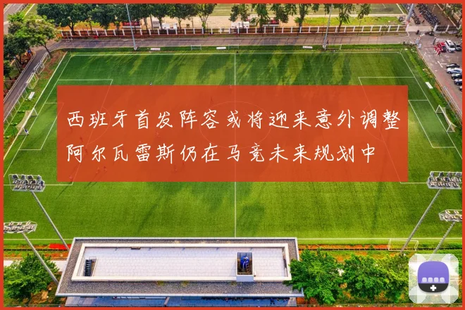 西班牙首发阵容或将迎来意外调整阿尔瓦雷斯仍在马竞未来规划中