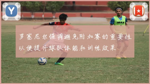 罗塞尼尔强调避免附加赛的重要性以便提升球队体能和训练效果