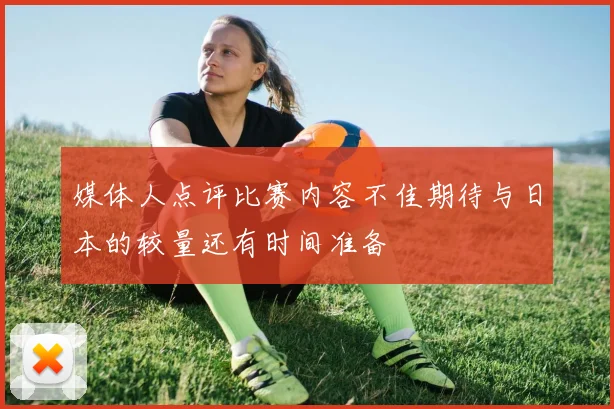 媒体人点评比赛内容不佳期待与日本的较量还有时间准备