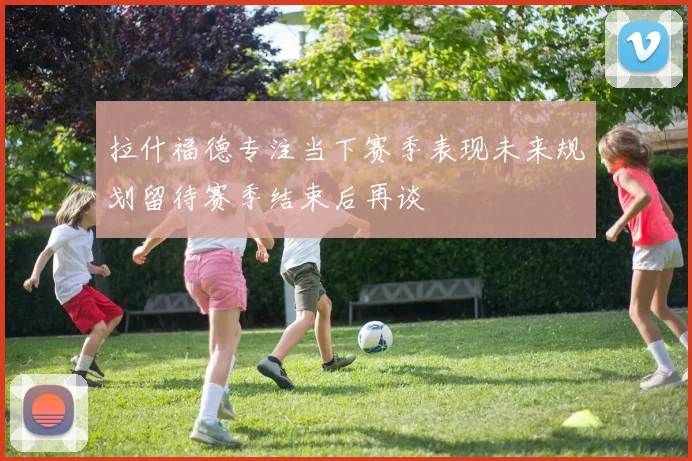 拉什福德专注当下赛季表现未来规划留待赛季结束后再谈
