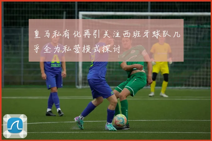皇马私有化再引关注西班牙球队几乎全为私营模式探讨