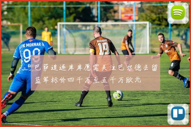 巴萨追逐库库愿需关注巴尔德去留蓝军标价四千万至五千万欧元