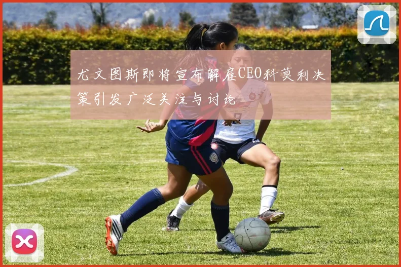 尤文图斯即将宣布解雇CEO科莫利决策引发广泛关注与讨论