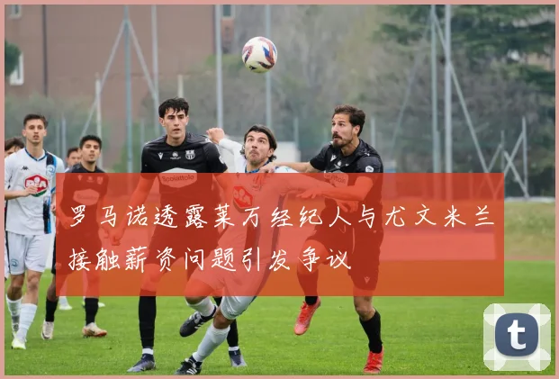 罗马诺透露莱万经纪人与尤文米兰接触薪资问题引发争议