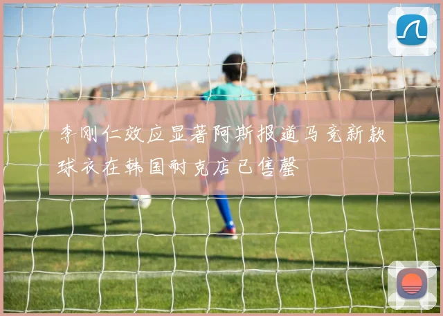 李刚仁效应显著阿斯报道马竞新款球衣在韩国耐克店已售罄