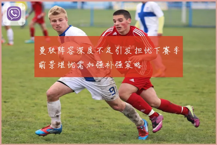 曼联阵容深度不足引发担忧下赛季前景堪忧需加强补强策略
