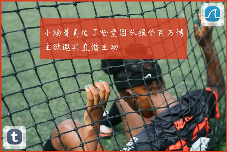 小杨哥真给了哈登团队报价百万博主欲邀其直播互动