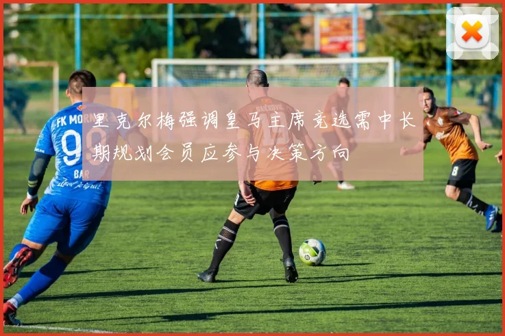 里克尔梅强调皇马主席竞选需中长期规划会员应参与决策方向
