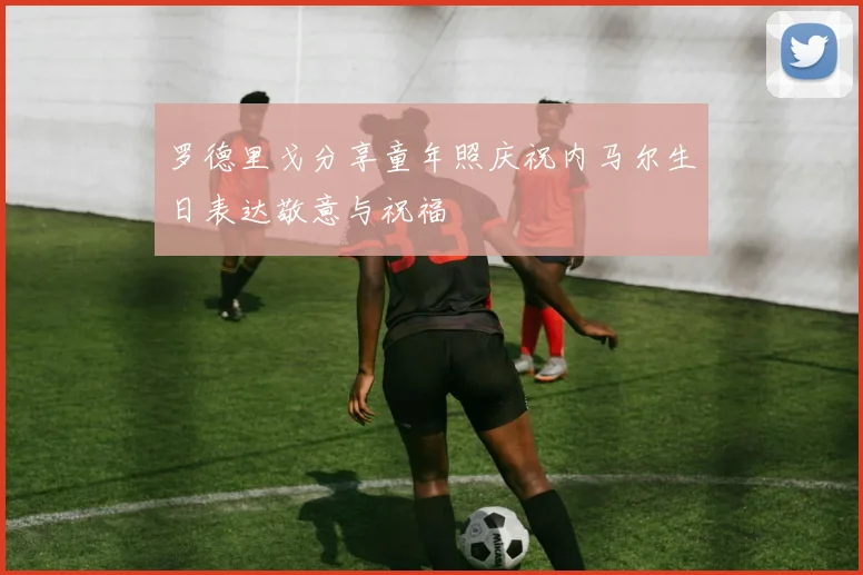 罗德里戈分享童年照庆祝内马尔生日表达敬意与祝福