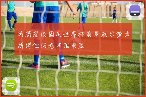冯潇霆谈国足世界杯前景表示努力拼搏但仍感差距明显