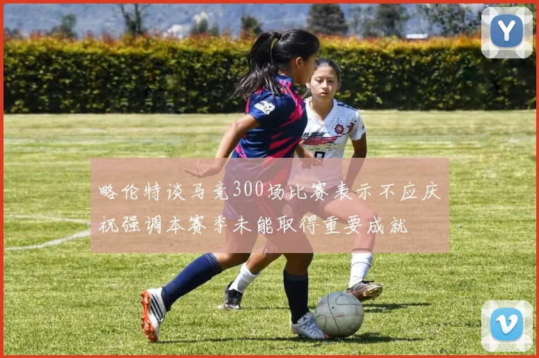略伦特谈马竞300场比赛表示不应庆祝强调本赛季未能取得重要成就
