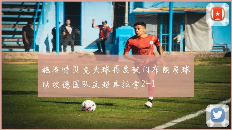 施洛特贝克头球再度破门布朗角球助攻德国队反超库拉索2-1