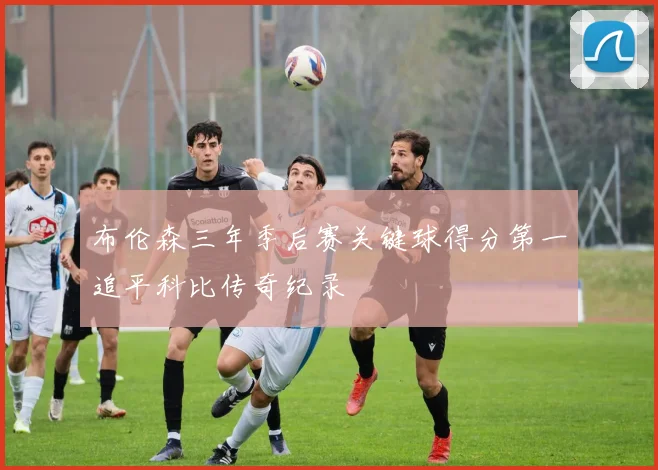布伦森三年季后赛关键球得分第一追平科比传奇纪录