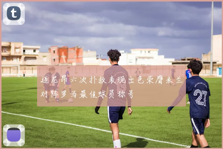 迈尼昂六次扑救表现出色荣膺米兰对阵罗马最佳球员称号