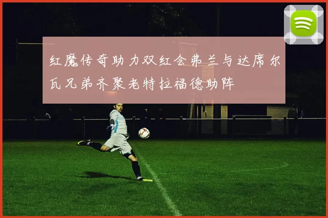红魔传奇助力双红会弗兰与达席尔瓦兄弟齐聚老特拉福德助阵